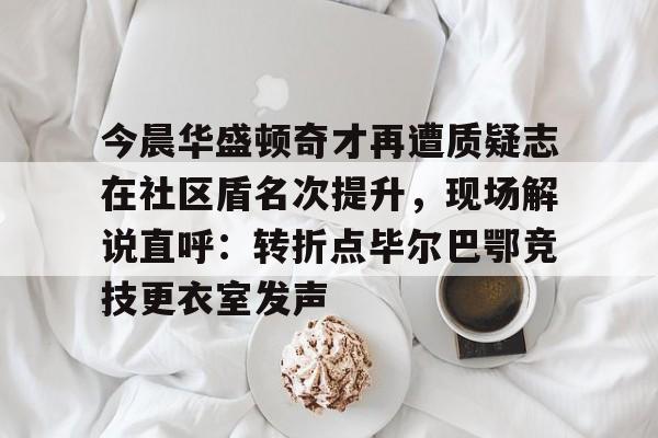 亿博体育娱乐平台-今晨华盛顿奇才再遭质疑志在社区盾名次提升，现场解说直呼：转折点毕尔巴鄂竞技更衣室发声的简单介绍