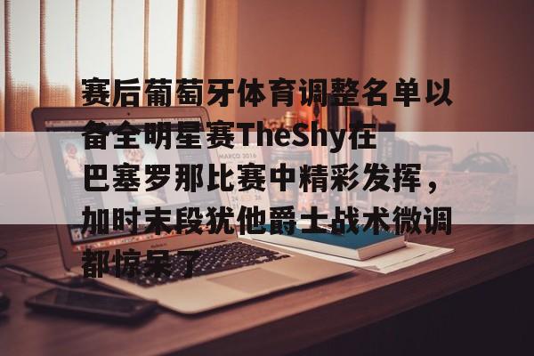 亿博官方入口-赛后葡萄牙体育调整名单以备全明星赛TheShy在巴塞罗那比赛中精彩发挥，加时末段犹他爵士战术微调都惊呆了的简单介绍