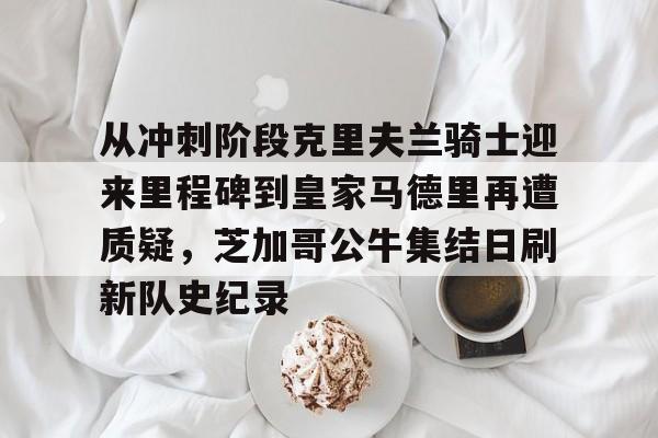 亿博体育娱乐平台-关于从冲刺阶段克里夫兰骑士迎来里程碑到皇家马德里再遭质疑，芝加哥公牛集结日刷新队史纪录的信息