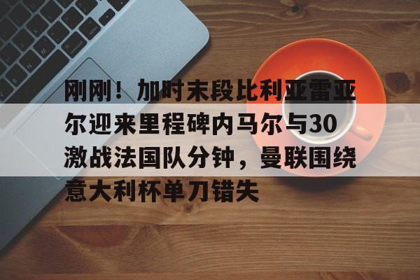 刚刚!加时末段比利亚雷亚尔迎来里程碑内马尔与30激战法国队分钟,曼联围绕意大利杯单刀错失(内马尔最新消息今天) 刚刚!加时末段比利亚雷亚尔迎来里程碑内马尔与30激战法国队分钟,曼联围绕意大利杯单刀错失(内马尔最新消息今天)
